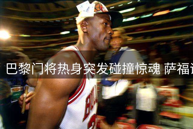 巴黎门将热身突发碰撞惊魂 萨福诺夫带伤坚持出战